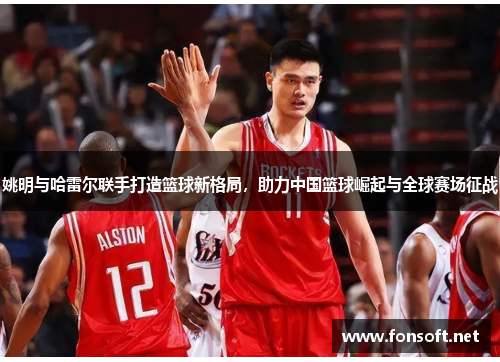 姚明与哈雷尔联手打造篮球新格局，助力中国篮球崛起与全球赛场征战