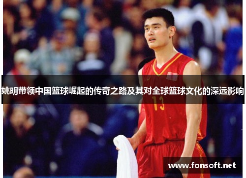 姚明带领中国篮球崛起的传奇之路及其对全球篮球文化的深远影响