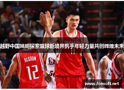 越野中国姚明探索篮球新境界携手年轻力量共创辉煌未来
