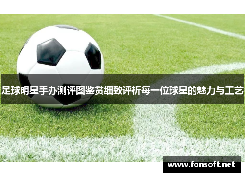 足球明星手办测评图鉴赏细致评析每一位球星的魅力与工艺